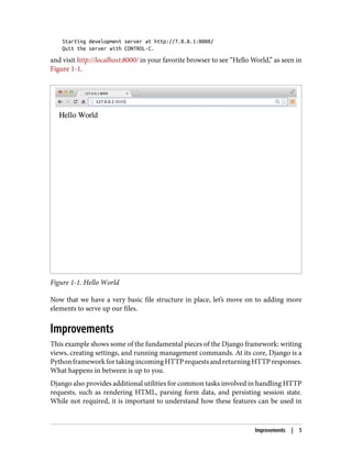 Starting development server at http://7.0.0.1:8000/
Quit the server with CONTROL-C.
and visit http://localhost:8000/ in your favorite browser to see “Hello World,” as seen in
Figure 1-1.
Figure 1-1. Hello World
Now that we have a very basic file structure in place, let’s move on to adding more
elements to serve up our files.
Improvements
This example shows some of the fundamental pieces of the Django framework: writing
views, creating settings, and running management commands. At its core, Django is a
PythonframeworkfortakingincomingHTTPrequestsandreturningHTTPresponses.
What happens in between is up to you.
Django also provides additional utilities for common tasks involved in handling HTTP
requests, such as rendering HTML, parsing form data, and persisting session state.
While not required, it is important to understand how these features can be used in
Improvements | 5
 