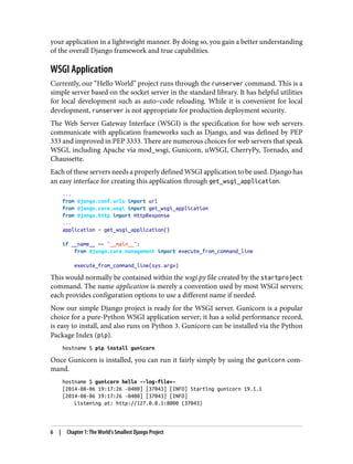 your application in a lightweight manner. By doing so, you gain a better understanding
of the overall Django framework and true capabilities.
WSGI Application
Currently, our “Hello World” project runs through the runserver command. This is a
simple server based on the socket server in the standard library. It has helpful utilities
for local development such as auto–code reloading. While it is convenient for local
development, runserver is not appropriate for production deployment security.
The Web Server Gateway Interface (WSGI) is the specification for how web servers
communicate with application frameworks such as Django, and was defined by PEP
333 and improved in PEP 3333. There are numerous choices for web servers that speak
WSGI, including Apache via mod_wsgi, Gunicorn, uWSGI, CherryPy, Tornado, and
Chaussette.
Each of these servers needs a properly defined WSGI application to be used. Django has
an easy interface for creating this application through get_wsgi_application.
...
from django.conf.urls import url
from django.core.wsgi import get_wsgi_application
from django.http import HttpResponse
...
application = get_wsgi_application()
if __name__ == "__main__":
from django.core.management import execute_from_command_line
execute_from_command_line(sys.argv)
This would normally be contained within the wsgi.py file created by the startproject
command. The name application is merely a convention used by most WSGI servers;
each provides configuration options to use a different name if needed.
Now our simple Django project is ready for the WSGI server. Gunicorn is a popular
choice for a pure-Python WSGI application server; it has a solid performance record,
is easy to install, and also runs on Python 3. Gunicorn can be installed via the Python
Package Index (pip).
hostname $ pip install gunicorn
Once Gunicorn is installed, you can run it fairly simply by using the gunicorn com‐
mand.
hostname $ gunicorn hello --log-file=-
[2014-08-06 19:17:26 -0400] [37043] [INFO] Starting gunicorn 19.1.1
[2014-08-06 19:17:26 -0400] [37043] [INFO]
Listening at: http://127.0.0.1:8000 (37043)
6 | Chapter 1: The World’s Smallest Django Project
 