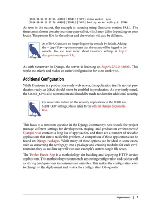 [2014-08-06 19:17:26 -0400] [37043] [INFO] Using worker: sync
[2014-08-06 19:17:26 -0400] [37046] [INFO] Booting worker with pid: 37046
As seen in the output, this example is running using Gunicorn version 19.1.1. The
timestamps shown contain your time zone offset, which may differ depending on your
locale. The process IDs for the arbiter and the worker will also be different.
As of R19, Gunicorn no longer logs to the console by default. Adding
the --log-file=- option ensures that the output will be logged to the
console. You can read more about Gunicorn settings at http://
docs.gunicorn.org/en/19.1/.
As with runserver in Django, the server is listening on http://127.0.0.1:8000/. This
works out nicely and makes an easier configuration for us to work with.
Additional Configuration
While Gunicorn is a production-ready web server, the application itself is not yet pro‐
duction ready, as DEBUG should never be enabled in production. As previously noted,
the SECRET_KEY is also nonrandom and should be made random for additional security.
For more information on the security implications of the DEBUG and
SECRET_KEY settings, please refer to the official Django documenta‐
tion.
This leads to a common question in the Django community: how should the project
manage different settings for development, staging, and production environments?
Django’s wiki contains a long list of approaches, and there are a number of reusable
applications that aim to tackle this problem. A comparison of those applications can be
found on Django Packages. While many of these options can be ideal in some cases,
such as converting the settings.py into a package and creating modules for each envi‐
ronment, they do not line up well with our example’s current single-file setup.
The Twelve Factor App is a methodology for building and deploying HTTP service
applications. This methodology recommends separating configuration and code as well
as storing configurations in environment variables. This makes the configuration easy
to change on the deployment and makes the configuration OS-agnostic.
Improvements | 7
 