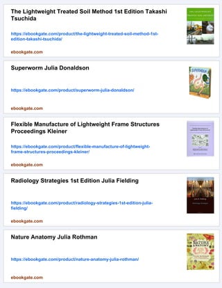 The Lightweight Treated Soil Method 1st Edition Takashi
Tsuchida
https://ebookgate.com/product/the-lightweight-treated-soil-method-1st-
edition-takashi-tsuchida/
ebookgate.com
Superworm Julia Donaldson
https://ebookgate.com/product/superworm-julia-donaldson/
ebookgate.com
Flexible Manufacture of Lightweight Frame Structures
Proceedings Kleiner
https://ebookgate.com/product/flexible-manufacture-of-lightweight-
frame-structures-proceedings-kleiner/
ebookgate.com
Radiology Strategies 1st Edition Julia Fielding
https://ebookgate.com/product/radiology-strategies-1st-edition-julia-
fielding/
ebookgate.com
Nature Anatomy Julia Rothman
https://ebookgate.com/product/nature-anatomy-julia-rothman/
ebookgate.com
 