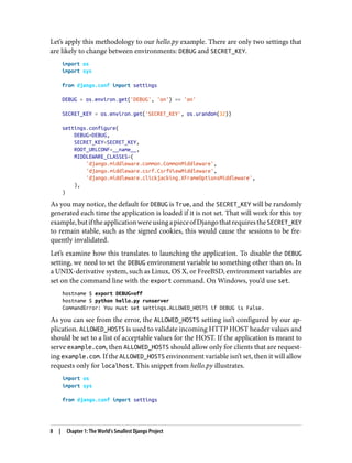 Let’s apply this methodology to our hello.py example. There are only two settings that
are likely to change between environments: DEBUG and SECRET_KEY.
import os
import sys
from django.conf import settings
DEBUG = os.environ.get('DEBUG', 'on') == 'on'
SECRET_KEY = os.environ.get('SECRET_KEY', os.urandom(32))
settings.configure(
DEBUG=DEBUG,
SECRET_KEY=SECRET_KEY,
ROOT_URLCONF=__name__,
MIDDLEWARE_CLASSES=(
'django.middleware.common.CommonMiddleware',
'django.middleware.csrf.CsrfViewMiddleware',
'django.middleware.clickjacking.XFrameOptionsMiddleware',
),
)
As you may notice, the default for DEBUG is True, and the SECRET_KEY will be randomly
generated each time the application is loaded if it is not set. That will work for this toy
example,butiftheapplicationwereusingapieceofDjangothatrequirestheSECRET_KEY
to remain stable, such as the signed cookies, this would cause the sessions to be fre‐
quently invalidated.
Let’s examine how this translates to launching the application. To disable the DEBUG
setting, we need to set the DEBUG environment variable to something other than on. In
a UNIX-derivative system, such as Linux, OS X, or FreeBSD, environment variables are
set on the command line with the export command. On Windows, you’d use set.
hostname $ export DEBUG=off
hostname $ python hello.py runserver
CommandError: You must set settings.ALLOWED_HOSTS if DEBUG is False.
As you can see from the error, the ALLOWED_HOSTS setting isn’t configured by our ap‐
plication. ALLOWED_HOSTS is used to validate incoming HTTP HOST header values and
should be set to a list of acceptable values for the HOST. If the application is meant to
serve example.com, then ALLOWED_HOSTS should allow only for clients that are request‐
ing example.com. If the ALLOWED_HOSTS environment variable isn’t set, then it will allow
requests only for localhost. This snippet from hello.py illustrates.
import os
import sys
from django.conf import settings
8 | Chapter 1: The World’s Smallest Django Project
 