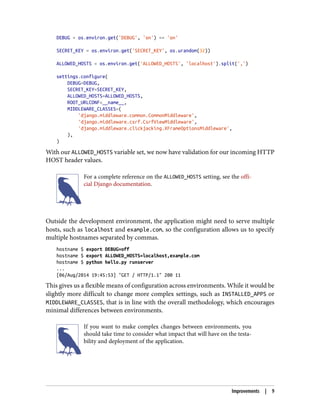 DEBUG = os.environ.get('DEBUG', 'on') == 'on'
SECRET_KEY = os.environ.get('SECRET_KEY', os.urandom(32))
ALLOWED_HOSTS = os.environ.get('ALLOWED_HOSTS', 'localhost').split(',')
settings.configure(
DEBUG=DEBUG,
SECRET_KEY=SECRET_KEY,
ALLOWED_HOSTS=ALLOWED_HOSTS,
ROOT_URLCONF=__name__,
MIDDLEWARE_CLASSES=(
'django.middleware.common.CommonMiddleware',
'django.middleware.csrf.CsrfViewMiddleware',
'django.middleware.clickjacking.XFrameOptionsMiddleware',
),
)
With our ALLOWED_HOSTS variable set, we now have validation for our incoming HTTP
HOST header values.
For a complete reference on the ALLOWED_HOSTS setting, see the offi‐
cial Django documentation.
Outside the development environment, the application might need to serve multiple
hosts, such as localhost and example.com, so the configuration allows us to specify
multiple hostnames separated by commas.
hostname $ export DEBUG=off
hostname $ export ALLOWED_HOSTS=localhost,example.com
hostname $ python hello.py runserver
...
[06/Aug/2014 19:45:53] "GET / HTTP/1.1" 200 11
This gives us a flexible means of configuration across environments. While it would be
slightly more difficult to change more complex settings, such as INSTALLED_APPS or
MIDDLEWARE_CLASSES, that is in line with the overall methodology, which encourages
minimal differences between environments.
If you want to make complex changes between environments, you
should take time to consider what impact that will have on the testa‐
bility and deployment of the application.
Improvements | 9
 