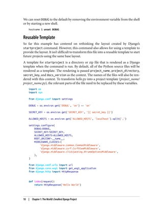 We can reset DEBUG to the default by removing the environment variable from the shell
or by starting a new shell.
hostname $ unset DEBUG
Reusable Template
So far this example has centered on rethinking the layout created by Django’s
startproject command. However, this command also allows for using a template to
provide the layout. It isn’t difficult to transform this file into a reusable template to start
future projects using the same base layout.
A template for startproject is a directory or zip file that is rendered as a Django
template when the command is run. By default, all of the Python source files will be
rendered as a template. The rendering is passed project_name, project_directory,
secret_key, and docs_version as the context. The names of the files will also be ren‐
dered with this context. To transform hello.py into a project template (project_name/
project_name.py), the relevant parts of the file need to be replaced by these variables.
import os
import sys
from django.conf import settings
DEBUG = os.environ.get('DEBUG', 'on') == 'on'
SECRET_KEY = os.environ.get('SECRET_KEY', '{{ secret_key }}')
ALLOWED_HOSTS = os.environ.get('ALLOWED_HOSTS', 'localhost').split(',')
settings.configure(
DEBUG=DEBUG,
SECRET_KEY=SECRET_KEY,
ALLOWED_HOSTS=ALLOWED_HOSTS,
ROOT_URLCONF=__name__,
MIDDLEWARE_CLASSES=(
'django.middleware.common.CommonMiddleware',
'django.middleware.csrf.CsrfViewMiddleware',
'django.middleware.clickjacking.XFrameOptionsMiddleware',
),
)
from django.conf.urls import url
from django.core.wsgi import get_wsgi_application
from django.http import HttpResponse
def index(request):
return HttpResponse('Hello World')
10 | Chapter 1: The World’s Smallest Django Project
 