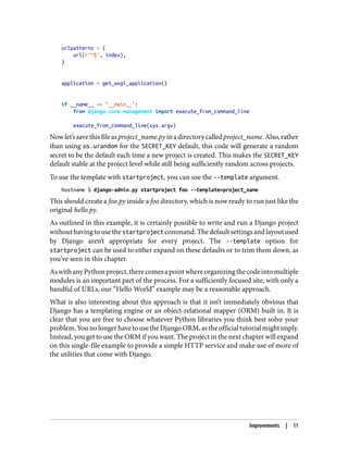 urlpatterns = (
url(r'^$', index),
)
application = get_wsgi_application()
if __name__ == "__main__":
from django.core.management import execute_from_command_line
execute_from_command_line(sys.argv)
Nowlet’ssavethisfileasproject_name.pyinadirectorycalledproject_name.Also,rather
than using os.urandom for the SECRET_KEY default, this code will generate a random
secret to be the default each time a new project is created. This makes the SECRET_KEY
default stable at the project level while still being sufficiently random across projects.
To use the template with startproject, you can use the --template argument.
hostname $ django-admin.py startproject foo --template=project_name
This should create a foo.py inside a foo directory, which is now ready to run just like the
original hello.py.
As outlined in this example, it is certainly possible to write and run a Django project
withouthavingtousethe startproject command.Thedefaultsettingsandlayoutused
by Django aren’t appropriate for every project. The --template option for
startproject can be used to either expand on these defaults or to trim them down, as
you’ve seen in this chapter.
AswithanyPythonproject,therecomesapointwhereorganizingthecodeintomultiple
modules is an important part of the process. For a sufficiently focused site, with only a
handful of URLs, our “Hello World” example may be a reasonable approach.
What is also interesting about this approach is that it isn’t immediately obvious that
Django has a templating engine or an object-relational mapper (ORM) built in. It is
clear that you are free to choose whatever Python libraries you think best solve your
problem.YounolongerhavetousetheDjangoORM,astheofficialtutorialmightimply.
Instead, you get to use the ORM if you want. The project in the next chapter will expand
on this single-file example to provide a simple HTTP service and make use of more of
the utilities that come with Django.
Improvements | 11
 