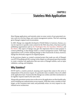CHAPTER 2
Stateless Web Application
Most Django applications and tutorials center on some variety of user-generated con‐
tent, such as to-do lists, blogs, and content management systems. This isn’t surprising
given Django’s original roots in journalism.
In 2005, Django was originally developed at World Online in Lawrence, Kansas, as a
way for reporters to quickly create content for the Web. Since then, it has been used by
publishing organizations such as the Washington Post, the Guardian, PolitiFact, and
the Onion. This aspect of Django may give the impression that its main purpose is
content publishing, or that Django itself is a content management system. With large
organizations such as NASA adopting Django as their framework of choice, however,
Django has obviously outgrown its original purpose.
In the previous chapter we created a minimal project that made use only of Django’s
coreHTTPhandlingandURLrouting.Inthischapterwewillexpanduponthatexample
to create a stateless web application that uses more of Django’s utilities, such as input
validation, caching, and templates.
Why Stateless?
HTTP itself is a stateless protocol, meaning each request that comes to the server is
independent of the previous request. If a particular state is needed, it has to be added
at the application layer. Frameworks like Django use cookies and other mechanisms to
tie together requests made by the same client.
Alongwithapersistentsessionstoreontheserver,theapplicationcanthenhandletasks,
such as holding user authentication across requests. With that comes a number of chal‐
lenges, as this consistent state reads, and potentially writes, on every request in a dis‐
tributed server architecture.
13
 