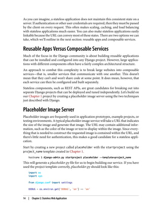 As you can imagine, a stateless application does not maintain this consistent state on a
server. If authentication or other user credentials are required, then they must be passed
by the client on every request. This often makes scaling, caching, and load balancing
with stateless applications much easier. You can also make stateless applications easily
linkable because the URL can convey most of these states. There are two options we can
take, which we’ll outline in the next section: reusable apps and composable services.
Reusable Apps Versus Composable Services
Much of the focus in the Django community is about building reusable applications
that can be installed and configured into any Django project. However, large applica‐
tions with different components often have a fairly complex architectural structure.
An approach to combat this complexity is to break large websites into composable
services—that is, smaller services that communicate with one another. This doesn’t
mean that they can’t and won’t share code at some point. It does mean, however, that
each service can then be configured and built separately.
Stateless components, such as REST APIs, are great candidates for breaking out into
separate Django projects that can be deployed and tuned independently. Let’s build on
our Chapter 1 project by creating a placeholder image server using the two techniques
just described with Django.
Placeholder Image Server
Placeholder images are frequently used in application prototypes, example projects, or
testing environments. A typical placeholder image service will take a URL that indicates
the size of the image and generate that image. The URL may contain additional infor‐
mation, such as the color of the image or text to display within the image. Since every‐
thing that is needed to construct the requested image is contained within the URL, and
there’s little need for authentication, this makes a good candidate for a stateless appli‐
cation.
Start by creating a new project called placeholder with the startproject using the
project_name template created in Chapter 1.
hostname $ django-admin.py startproject placeholder --template=project_name
This will generate a placeholder.py file for us to begin building our service. If you have
used the project template correctly, placeholder.py should look like this:
import os
import sys
from django.conf import settings
DEBUG = os.environ.get('DEBUG', 'on') == 'on'
14 | Chapter 2: Stateless Web Application
 