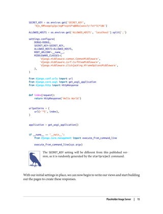 SECRET_KEY = os.environ.get('SECRET_KEY',
'%jv_4#hoaqwig2gu!eg#^ozptd*a@88u(aasv7z!7xt^5(*i&k')
ALLOWED_HOSTS = os.environ.get('ALLOWED_HOSTS', 'localhost').split(',')
settings.configure(
DEBUG=DEBUG,
SECRET_KEY=SECRET_KEY,
ALLOWED_HOSTS=ALLOWED_HOSTS,
ROOT_URLCONF=__name__,
MIDDLEWARE_CLASSES=(
'django.middleware.common.CommonMiddleware',
'django.middleware.csrf.CsrfViewMiddleware',
'django.middleware.clickjacking.XFrameOptionsMiddleware',
),
)
from django.conf.urls import url
from django.core.wsgi import get_wsgi_application
from django.http import HttpResponse
def index(request):
return HttpResponse('Hello World')
urlpatterns = (
url(r'^$', index),
)
application = get_wsgi_application()
if __name__ == "__main__":
from django.core.management import execute_from_command_line
execute_from_command_line(sys.argv)
The SECRET_KEY setting will be different from this published ver‐
sion, as it is randomly generated by the startproject command.
With our initial settings in place, we can now begin to write our views and start building
out the pages to create these responses.
Placeholder Image Server | 15
 