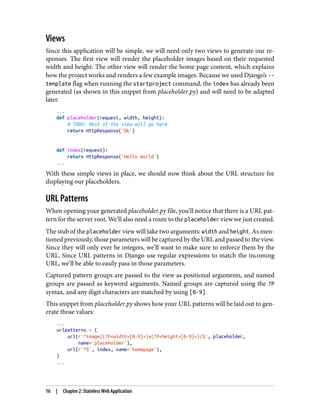 Views
Since this application will be simple, we will need only two views to generate our re‐
sponses. The first view will render the placeholder images based on their requested
width and height. The other view will render the home page content, which explains
how the project works and renders a few example images. Because we used Django’s --
template flag when running the startproject command, the index has already been
generated (as shown in this snippet from placeholder.py) and will need to be adapted
later.
...
def placeholder(request, width, height):
# TODO: Rest of the view will go here
return HttpResponse('Ok')
def index(request):
return HttpResponse('Hello World')
...
With these simple views in place, we should now think about the URL structure for
displaying our placeholders.
URL Patterns
When opening your generated placeholder.py file, you’ll notice that there is a URL pat‐
tern for the server root. We’ll also need a route to the placeholder view we just created.
The stub of the placeholder view will take two arguments: width and height. As men‐
tioned previously, those parameters will be captured by the URL and passed to the view.
Since they will only ever be integers, we’ll want to make sure to enforce them by the
URL. Since URL patterns in Django use regular expressions to match the incoming
URL, we’ll be able to easily pass in those parameters.
Captured pattern groups are passed to the view as positional arguments, and named
groups are passed as keyword arguments. Named groups are captured using the ?P
syntax, and any digit characters are matched by using [0-9].
This snippet from placeholder.py shows how your URL patterns will be laid out to gen‐
erate those values:
...
urlpatterns = (
url(r'^image/(?P<width>[0-9]+)x(?P<height>[0-9]+)/$', placeholder,
name='placeholder'),
url(r'^$', index, name='homepage'),
)
...
16 | Chapter 2: Stateless Web Application
 