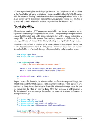 Withthesepatternsinplace,incomingrequeststotheURL/image/30x25/willberouted
totheplaceholder viewandpassinthosevalues(e.g.,width=30 andheight=25).Along
with the new route for the placeholder view, the name homepage has been added to the
index router. We will also see how naming these URL patterns, while a good practice in
general, will be especially useful when we begin to build the templates later.
Placeholder View
Along with the original HTTP request, the placeholder view should accept two integer
arguments for the image’s height and width values. Though the regular expression will
ensure that the height and width consist of digits, they will be passed to the view as
strings. The view will need to convert them and may also want to validate that they are
a manageable size. We can easily do this by validating user input with Django forms.
Typically forms are used to validate POST and GET content, but they can also be used
tovalidateparticularvaluesfromtheURL,orthosestoredincookies.Hereisanexample
from placeholder.py of a simple form to validate the height and width of an image:
...
from django import forms
from django.conf.urls import url
...
class ImageForm(forms.Form):
"""Form to validate requested placeholder image."""
height = forms.IntegerField(min_value=1, max_value=2000)
width = forms.IntegerField(min_value=1, max_value=2000)
def placeholder(request, width, height):
...
As you can see, the first thing the view should do is validate the requested image size.
Iftheformisvalid,thentheheightandwidthcanbeaccessedintheform’scleaned_data
attribute. At this point, the height and width will be converted to integers, and the view
can be sure that the values are between 1 and 2000. We’ll also need to add validation to
the form to send an error message if the values are incorrect, as shown in this excerpt
from placeholder.py.
...
from django import forms
from django.conf.urls import url
from django.core.wsgi import get_wsgi_application
from django.http import HttpResponse, HttpResponseBadRequest
class ImageForm(forms.Form):
"""Form to validate requested placeholder image."""
Placeholder View | 17
 