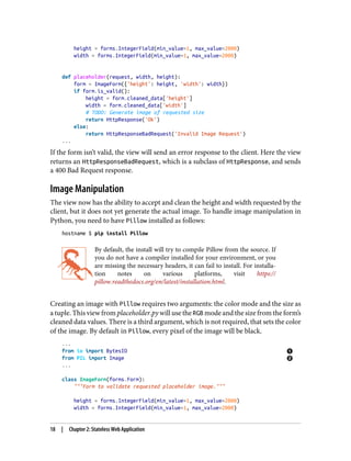 height = forms.IntegerField(min_value=1, max_value=2000)
width = forms.IntegerField(min_value=1, max_value=2000)
def placeholder(request, width, height):
form = ImageForm({'height': height, 'width': width})
if form.is_valid():
height = form.cleaned_data['height']
width = form.cleaned_data['width']
# TODO: Generate image of requested size
return HttpResponse('Ok')
else:
return HttpResponseBadRequest('Invalid Image Request')
...
If the form isn’t valid, the view will send an error response to the client. Here the view
returns an HttpResponseBadRequest, which is a subclass of HttpResponse, and sends
a 400 Bad Request response.
Image Manipulation
The view now has the ability to accept and clean the height and width requested by the
client, but it does not yet generate the actual image. To handle image manipulation in
Python, you need to have Pillow installed as follows:
hostname $ pip install Pillow
By default, the install will try to compile Pillow from the source. If
you do not have a compiler installed for your environment, or you
are missing the necessary headers, it can fail to install. For installa‐
tion notes on various platforms, visit https://
pillow.readthedocs.org/en/latest/installation.html.
Creating an image with Pillow requires two arguments: the color mode and the size as
a tuple. This view from placeholder.py will use the RGB mode and the size from the form’s
cleaned data values. There is a third argument, which is not required, that sets the color
of the image. By default in Pillow, every pixel of the image will be black.
...
from io import BytesIO
from PIL import Image
...
class ImageForm(forms.Form):
"""Form to validate requested placeholder image."""
height = forms.IntegerField(min_value=1, max_value=2000)
width = forms.IntegerField(min_value=1, max_value=2000)
18 | Chapter 2: Stateless Web Application
 