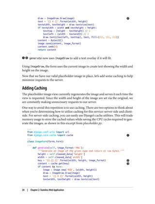 draw = ImageDraw.Draw(image)
text = '{} X {}'.format(width, height)
textwidth, textheight = draw.textsize(text)
if textwidth < width and textheight < height:
texttop = (height - textheight) // 2
textleft = (width - textwidth) // 2
draw.text((textleft, texttop), text, fill=(255, 255, 255))
content = BytesIO()
image.save(content, image_format)
content.seek(0)
return content
...
generate now uses ImageDraw to add a text overlay if it will fit.
Using ImageDraw, the form uses the current image to create text showing the width and
height on the image,
Now that we have our valid placeholder image in place, let’s add some caching to help
minimize requests to the server.
Adding Caching
The placeholder image view currently regenerates the image and serves it each time the
view is requested. Since the width and height of the image are set via the original, we
are constantly making unnecessary requests to our server.
One way to avoid this repetition is to use caching. There are two options to think about
when you’re determining how to utilize caching for this service: server-side and client-
side. For server-side caching, you can easily use Django’s cache utilities. This will trade
memory usage to store the cached values while saving the CPU cycles required to gen‐
erate the images, as shown in this excerpt from placeholder.py.
...
from django.conf.urls import url
from django.core.cache import cache
...
class ImageForm(forms.Form):
...
def generate(self, image_format='PNG'):
"""Generate an image of the given type and return as raw bytes."""
height = self.cleaned_data['height']
width = self.cleaned_data['width']
key = '{}.{}.{}'.format(width, height, image_format)
content = cache.get(key)
if content is None:
image = Image.new('RGB', (width, height))
draw = ImageDraw.Draw(image)
text = '{} X {}'.format(width, height)
textwidth, textheight = draw.textsize(text)
20 | Chapter 2: Stateless Web Application
 