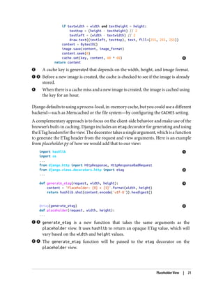if textwidth < width and textheight < height:
texttop = (height - textheight) // 2
textleft = (width - textwidth) // 2
draw.text((textleft, texttop), text, fill=(255, 255, 255))
content = BytesIO()
image.save(content, image_format)
content.seek(0)
cache.set(key, content, 60 * 60)
return content
A cache key is generated that depends on the width, height, and image format.
Before a new image is created, the cache is checked to see if the image is already
stored.
When there is a cache miss and a new image is created, the image is cached using
the key for an hour.
Django defaults to using a process-local, in-memory cache, but you could use a different
backend—such as Memcached or the file system—by configuring the CACHES setting.
A complementary approach is to focus on the client-side behavior and make use of the
browser’s built-in caching. Django includes an etag decorator for generating and using
theETagheadersfortheview.Thedecoratortakesasingleargument,whichisafunction
to generate the ETag header from the request and view arguments. Here is an example
from placeholder.py of how we would add that to our view:
import hashlib
import os
...
from django.http import HttpResponse, HttpResponseBadRequest
from django.views.decorators.http import etag
...
def generate_etag(request, width, height):
content = 'Placeholder: {0} x {1}'.format(width, height)
return hashlib.sha1(content.encode('utf-8')).hexdigest()
@etag(generate_etag)
def placeholder(request, width, height):
...
generate_etag is a new function that takes the same arguments as the
placeholder view. It uses hashlib to return an opaque ETag value, which will
vary based on the width and height values.
The generate_etag function will be passed to the etag decorator on the
placeholder view.
Placeholder View | 21
 
