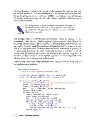 With this decorator in place, the server will need to generate the image the first time
the browser requests it. On subsequent requests, if the browser makes a request with
the matching ETag, the browser will receive a 304 Not Modified response for the image.
The browser will use the image from the cache and save bandwidth and time to regen‐
erate the HttpResponse.
This view generates an image based only on the width and height. If
other features were added, such as the background color or the im‐
age text, then the ETag generation would also need to be updated to
take these into account.
The django.middleware.common.CommonMiddleware, which is enabled in the
MIDDLEWARE_CLASSES setting, also has support for generating and using ETags if the
USE_ETAGS setting is enabled. However, there is a difference between how the middle‐
ware and the decorator work. The middleware will calculate the ETag based on the md5
hash of the response content. That requires the view to do all the work to generate the
content in order to calculate the hash. The result is the same in that the browser will
receive a 304 Not Modified response and the bandwidth will be saved. Using the etag
decorator has the advantage of calculating the ETag prior to the view being called, which
will also save on the processing time and resources.
The following is the completed placeholder view for placeholder.py, along with the
form and decorator functions:
...
class ImageForm(forms.Form):
"""Form to validate requested placeholder image."""
height = forms.IntegerField(min_value=1, max_value=2000)
width = forms.IntegerField(min_value=1, max_value=2000)
def generate(self, image_format='PNG'):
"""Generate an image of the given type and return as raw bytes."""
height = self.cleaned_data['height']
width = self.cleaned_data['width']
key = '{}.{}.{}'.format(width, height, image_format)
content = cache.get(key)
if content is None:
image = Image.new('RGB', (width, height))
draw = ImageDraw.Draw(image)
text = '{} X {}'.format(width, height)
textwidth, textheight = draw.textsize(text)
if textwidth < width and textheight < height:
texttop = (height - textheight) // 2
textleft = (width - textwidth) // 2
draw.text((textleft, texttop), text, fill=(255, 255, 255))
content = BytesIO()
22 | Chapter 2: Stateless Web Application
 