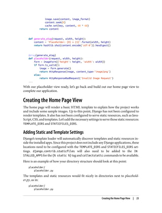 image.save(content, image_format)
content.seek(0)
cache.set(key, content, 60 * 60)
return content
def generate_etag(request, width, height):
content = 'Placeholder: {0} x {1}'.format(width, height)
return hashlib.sha1(content.encode('utf-8')).hexdigest()
@etag(generate_etag)
def placeholder(request, width, height):
form = ImageForm({'height': height, 'width': width})
if form.is_valid():
image = form.generate()
return HttpResponse(image, content_type='image/png')
else:
return HttpResponseBadRequest('Invalid Image Request')
...
With our placeholder view ready, let’s go back and build out our home page view to
complete our application.
Creating the Home Page View
The home page will render a basic HTML template to explain how the project works
and include some sample images. Up to this point, Django has not been configured to
render templates. It also has not been configured to serve static resources, such as Java‐
Script,CSS,andtemplates.Let’saddthenecessarysettingstoservethosestaticresources:
TEMPLATE_DIRS and STATICFILES_DIRS.
Adding Static and Template Settings
Django’s template loader will automatically discover templates and static resources in‐
sidetheinstalledapps.SincethisprojectdoesnotincludeanyDjangoapplications,these
locations need to be configured with the TEMPLATE_DIRS and STATICFILES_DIRS set‐
tings. django.contrib.staticfiles will also need to be added to the IN
STALLED_APPS for the {% static %} tag and collectstatic commands to be available.
Here is an example of how your directory structure should look at this point:
placeholder/
placeholder.py
The templates and static resources would fit nicely in directories next to placehold‐
er.py, as in:
placeholder/
placeholder.py
Creating the Home Page View | 23
 