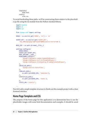 templates/
home.html
static/
site.css
To avoid hardcoding these paths, we’ll be constructing them relative to the placehold‐
er.py file using the os module from the Python standard library.
import hashlib
import os
import sys
from django.conf import settings
DEBUG = os.environ.get('DEBUG', 'on') == 'on'
SECRET_KEY = os.environ.get('SECRET_KEY',
'%jv_4#hoaqwig2gu!eg#^ozptd*a@88u(aasv7z!7xt^5(*i&k')
BASE_DIR = os.path.dirname(__file__)
settings.configure(
DEBUG=DEBUG,
SECRET_KEY=SECRET_KEY,
ROOT_URLCONF=__name__,
MIDDLEWARE_CLASSES=(
'django.middleware.common.CommonMiddleware',
'django.middleware.csrf.CsrfViewMiddleware',
'django.middleware.clickjacking.XFrameOptionsMiddleware',
),
INSTALLED_APPS=(
'django.contrib.staticfiles',
),
TEMPLATE_DIRS=(
os.path.join(BASE_DIR, 'templates'),
),
STATICFILES_DIRS=(
os.path.join(BASE_DIR, 'static'),
),
STATIC_URL='/static/',
...
Now let’s add a simple template structure to finish out this example project with a clean
frontend interface.
Home Page Template and CSS
The purpose of the home page for this application is to demonstrate how to use the
placeholder images with some brief documentation and examples. It should be saved
24 | Chapter 2: Stateless Web Application
 
