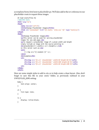 as templates/home.html next to placeholder.py. We’ll also add in the src reference to our
placeholder route to request those images.
{% load staticfiles %}
<!DOCTYPE html>
<html lang="en">
<head>
<meta charset="utf-8">
<title>Django Placeholder Images</title>
<link rel="stylesheet" href="{% static 'site.css' %}" type="text/css">
</head>
<body>
<h1>Django Placeholder Images</h1>
<p>This server can be used for serving placeholder
images for any web page.</p>
<p>To request a placeholder image of a given width and height
simply include an image with the source pointing to
<b>/placeholder/<width>x<height>/</b>
on this server such as:</p>
<pre>
<img src="{{ example }}" >
</pre>
<h2>Examples</h2>
<ul>
<li><img src="{% url 'placeholder' width=50 height=50 %}"></li>
<li><img src="{% url 'placeholder' width=100 height=50 %}"></li>
<li><img src="{% url 'placeholder' width=50 height=100 %}"></li>
<ul>
</body>
</html>
Here are some simple styles to add to site.css to help create a clean layout. Also, don’t
forget to save this file in your static/ folder, as previously outlined in your
STATICFILES_DIRS setting:
body {
text-align: center;
}
ul {
list-type: none;
}
li {
display: inline-block;
}
Creating the Home Page View | 25
 