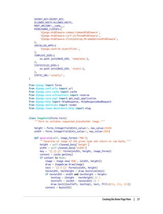 SECRET_KEY=SECRET_KEY,
ALLOWED_HOSTS=ALLOWED_HOSTS,
ROOT_URLCONF=__name__,
MIDDLEWARE_CLASSES=(
'django.middleware.common.CommonMiddleware',
'django.middleware.csrf.CsrfViewMiddleware',
'django.middleware.clickjacking.XFrameOptionsMiddleware',
),
INSTALLED_APPS=(
'django.contrib.staticfiles',
),
TEMPLATE_DIRS=(
os.path.join(BASE_DIR, 'templates'),
),
STATICFILES_DIRS=(
os.path.join(BASE_DIR, 'static'),
),
STATIC_URL='/static/',
)
from django import forms
from django.conf.urls import url
from django.core.cache import cache
from django.core.urlresolvers import reverse
from django.core.wsgi import get_wsgi_application
from django.http import HttpResponse, HttpResponseBadRequest
from django.shortcuts import render
from django.views.decorators.http import etag
class ImageForm(forms.Form):
"""Form to validate requested placeholder image."""
height = forms.IntegerField(min_value=1, max_value=2000)
width = forms.IntegerField(min_value=1, max_value=2000)
def generate(self, image_format='PNG'):
"""Generate an image of the given type and return as raw bytes."""
height = self.cleaned_data['height']
width = self.cleaned_data['width']
key = '{}.{}.{}'.format(width, height, image_format)
content = cache.get(key)
if content is None:
image = Image.new('RGB', (width, height))
draw = ImageDraw.Draw(image)
text = '{} X {}'.format(width, height)
textwidth, textheight = draw.textsize(text)
if textwidth < width and textheight < height:
texttop = (height - textheight) // 2
textleft = (width - textwidth) // 2
draw.text((textleft, texttop), text, fill=(255, 255, 255))
content = BytesIO()
Creating the Home Page View | 27
 
