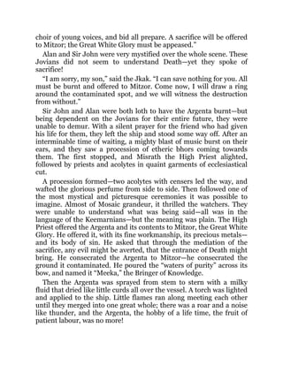choir of young voices, and bid all prepare. A sacrifice will be offered
to Mitzor; the Great White Glory must be appeased.”
Alan and Sir John were very mystified over the whole scene. These
Jovians did not seem to understand Death—yet they spoke of
sacrifice!
“I am sorry, my son,” said the Jkak. “I can save nothing for you. All
must be burnt and offered to Mitzor. Come now, I will draw a ring
around the contaminated spot, and we will witness the destruction
from without.”
Sir John and Alan were both loth to have the Argenta burnt—but
being dependent on the Jovians for their entire future, they were
unable to demur. With a silent prayer for the friend who had given
his life for them, they left the ship and stood some way off. After an
interminable time of waiting, a mighty blast of music burst on their
ears, and they saw a procession of etheric bhors coming towards
them. The first stopped, and Misrath the High Priest alighted,
followed by priests and acolytes in quaint garments of ecclesiastical
cut.
A procession formed—two acolytes with censers led the way, and
wafted the glorious perfume from side to side. Then followed one of
the most mystical and picturesque ceremonies it was possible to
imagine. Almost of Mosaic grandeur, it thrilled the watchers. They
were unable to understand what was being said—all was in the
language of the Keemarnians—but the meaning was plain. The High
Priest offered the Argenta and its contents to Mitzor, the Great White
Glory. He offered it, with its fine workmanship, its precious metals—
and its body of sin. He asked that through the mediation of the
sacrifice, any evil might be averted, that the entrance of Death might
bring. He consecrated the Argenta to Mitzor—he consecrated the
ground it contaminated. He poured the “waters of purity” across its
bow, and named it “Meeka,” the Bringer of Knowledge.
Then the Argenta was sprayed from stem to stern with a milky
fluid that dried like little curds all over the vessel. A torch was lighted
and applied to the ship. Little flames ran along meeting each other
until they merged into one great whole; there was a roar and a noise
like thunder, and the Argenta, the hobby of a life time, the fruit of
patient labour, was no more!
 