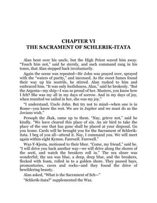 CHAPTER VI
THE SACRAMENT OF SCHLERIK-ITATA
Alan bent over his uncle, but the High Priest waved him away.
“Touch him not,” said he sternly, and such command rang in his
tones, that Alan stepped back involuntarily.
Again the scene was repeated—Sir John was prayed over, sprayed
with the “waters of purity,” and incensed. As the sweet fumes found
their way up his nostrils, he stirred. Alan rushed to him and
embraced him. “It was only foolishness, Alan,” said he brokenly. “But
the Argenta—my ship—I was so proud of her. Masters, you know how
I felt? She was my all in my days of sorrow. And in my days of joy,
when reunited we sailed in her, she was my joy.”
“I understand, Uncle John. But try not to mind—when one is in
Rome—you know the rest. We are in Jupiter and we must do as the
Jovians wish.”
Persoph the Jkak, came up to them. “Nay, grieve not,” said he
kindly. “We have cleared this place of sin. An air bird to take the
place of the one that has gone shall be placed at your disposal. Go
you home. Cards will be brought you for the Sacrament of Schlerik-
itata. I beg of you all—attend it. Nay, I command you. We will meet
again within eight Kymos. Farewell. Farewell.”
Waz-Y-Kjesta, motioned to their bhor. “Come, my friend,” said he.
“I will drive you back another way—we will drive along the shores of
the secti, and watch the breakers roll in.” The sea shore was
wonderful; the sea was blue, a deep, deep blue, and the breakers,
flecked with foam, rolled in to a golden shore. They passed bays,
promontories, caves and rocks—and they found the drive of
bewildering beauty.
Alan asked, “What is the Sacrament of Sch—”
“Schlerik-itata?” supplemented the Waz.
 