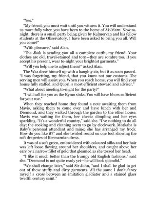 “Yes.”
“My friend, you must wait until you witness it. You will understand
us more fully when you have been to the home of Ak-Marn. Now to-
night, there is a small party being given by Kulmervan and his fellow
students at the Observatory. I have been asked to bring you all. Will
you come?”
“With pleasure,” said Alan.
“The Jkak is sending you all a complete outfit, my friend. Your
clothes are old, travel-stained and torn—they are sombre too. If you
accept his present, wear to-night your brightest garments.”
“Will you help me to adjust them?” asked Alan.
The Waz drew himself up with a haughty air, but it as soon passed.
“I was forgetting, my friend, that you know not our customs. The
serving men will assist you. When you reach home, you will find your
house fully staffed, and Quori, a most efficient steward and adviser.”
“What about meeting to-night for the party?”
“I will call for you as the Kymo sinks. You will have bhors sufficient
for your use.”
When they reached home they found a note awaiting them from
Mavis, asking them to come over and have lunch with her and
Desmond, and they walked through the garden to the other house.
Mavis was waiting for them, her cheeks dimpling and her eyes
sparkling. “It’s a wonderful country,” said she. “I’ve nothing to do all
day; the cooking and cleaning seem to go by clockwork. Morkaba is
Baby’s personal attendant and mine; she has arranged my frock.
How do you like it?” and she twirled round on one foot showing the
soft draperies of Keemarnian dress.
It was of a soft green, embroidered with coloured silks and her hair
was left loose flowing around her shoulders, and caught above her
ears by a narrow fillet of gold that gleamed as she tossed her head.
“I like it much better than the frumpy old English fashions,” said
she. “Desmond is not quite ready yet—he will look splendid.”
“We shall change later,” said Sir John, “and I shall be glad to get
out of these stuffy and dirty garments. All the same I don’t fancy
myself a cross between an imitation gladiator and a stained glass
twelfth century saint.”
 