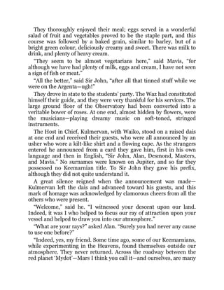 They thoroughly enjoyed their meal; eggs served in a wonderful
salad of fruit and vegetables proved to be the staple part, and this
course was followed by a baked grain, similar to barley, but of a
bright green colour, deliciously creamy and sweet. There was milk to
drink, and plenty of heavy cream.
“They seem to be almost vegetarians here,” said Mavis, “for
although we have had plenty of milk, eggs and cream, I have not seen
a sign of fish or meat.”
“All the better,” said Sir John, “after all that tinned stuff while we
were on the Argenta—ugh!”
They drove in state to the students’ party. The Waz had constituted
himself their guide, and they were very thankful for his services. The
large ground floor of the Observatory had been converted into a
veritable bower of roses. At one end, almost hidden by flowers, were
the musicians—playing dreamy music on soft-toned, stringed
instruments.
The Host in Chief, Kulmervan, with Waiko, stood on a raised dais
at one end and received their guests, who were all announced by an
usher who wore a kilt-like shirt and a flowing cape. As the strangers
entered he announced from a card they gave him, first in his own
language and then in English, “Sir John, Alan, Desmond, Masters,
and Mavis.” No surnames were known on Jupiter, and so far they
possessed no Keemarnian title. To Sir John they gave his prefix,
although they did not quite understand it.
A great silence reigned when the announcement was made—
Kulmervan left the dais and advanced toward his guests, and this
mark of homage was acknowledged by clamorous cheers from all the
others who were present.
“Welcome,” said he. “I witnessed your descent upon our land.
Indeed, it was I who helped to focus our ray of attraction upon your
vessel and helped to draw you into our atmosphere.”
“What are your rays?” asked Alan. “Surely you had never any cause
to use one before?”
“Indeed, yes, my friend. Some time ago, some of our Keemarnians,
while experimenting in the Heavens, found themselves outside our
atmosphere. They never returned. Across the roadway between the
red planet ‘Mydot’—Mars I think you call it—and ourselves, are many
 