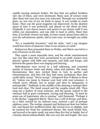 rapidly moving meteoric bodies. We fear that our gallant brothers
met one of these, and were destroyed. Many men of science went
after these lost ones but none ever returned. Through our wonderful
glass, we saw one of our air birds in space; it was unable to reach
home. Then was the great magnetic ray discovered. In the shortest
space of time it was perfected, and played on the silent air bird.
Gradually it was drawn nearer and nearer to our shores until it was
within our atmosphere, and was able to land in safety. Since that
time, if air birds venture too high, we have nearly always been able to
save the adventurous spirits, and in your case, we brought you safely
here.”
“It’s a wonderful invention,” said Sir John, “and I can imagine
would have been of immense value to our airmen on earth.”
Kulmervan then presented them to Waiko, and Mavis was led to a
seat of honour on the dais.
They spent a most enjoyable time, and the whole entertainment
was very like what they were accustomed to on earth. Games were
played,—games with balls and racquets, and balls and hoops, and
between the games there was singing and dancing.
Refreshments were served in a hall adjoining, and consisted
mainly of luscious fruits and dainty cakes and pastries. The many
Keemarnians they met, invited them in turn to parties and
entertainments, and they felt they had more invitations than they
could safely accept. “Never accept,” whispered Waz-Y-Kjesta to them
all, “unless you mean to honour your host with your presence. A
refusal never offends, but to accept and then to disappoint, is
unforgivable.” Suddenly in the middle of the dancing a trumpet blew
loud and clear. The band ceased and the couples stood still. Then
rang out a fanfare of royal welcome, and the guests rushed to the
entrance hall in great excitement, waving and cheering. “It must be
some one of importance who is coming,” said Desmond. “Perhaps it
is the Rorka,” suggested Mavis. There was a roll of drums, and then,
on a litter carried by six stalwart men, entered a girl of perhaps
eighteen years. The cortége stopped and Kulmervan bent low before
her, and kissed her proffered hand. She bowed ever so slightly, and
he assisted her from her cushioned throne. She stood beside him,
and proved to be quite small, not more than five feet in height, but of
a beauty almost indescribable. She was very fair and fragile. Her eyes
 