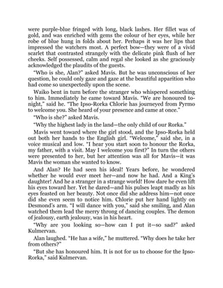 were purple-blue fringed with long, black lashes. Her fillet was of
gold, and was enriched with gems the colour of her eyes, while her
robe of blue hung in folds about her. Perhaps it was her lips that
impressed the watchers most. A perfect bow—they were of a vivid
scarlet that contrasted strangely with the delicate pink flush of her
cheeks. Self possessed, calm and regal she looked as she graciously
acknowledged the plaudits of the guests.
“Who is she, Alan?” asked Mavis. But he was unconscious of her
question, he could only gaze and gaze at the beautiful apparition who
had come so unexpectedly upon the scene.
Waiko bent in turn before the stranger who whispered something
to him. Immediately he came toward Mavis. “We are honoured to-
night,” said he. “The Ipso-Rorka Chlorie has journeyed from Pyrmo
to welcome you. She heard of your presence and came at once.”
“Who is she?” asked Mavis.
“Why the highest lady in the land—the only child of our Rorka.”
Mavis went toward where the girl stood, and the Ipso-Rorka held
out both her hands to the English girl. “Welcome,” said she, in a
voice musical and low. “I hear you start soon to honour the Rorka,
my father, with a visit. May I welcome you first?” In turn the others
were presented to her, but her attention was all for Mavis—it was
Mavis the woman she wanted to know.
And Alan? He had seen his ideal! Years before, he wondered
whether he would ever meet her—and now he had. And a King’s
daughter! And he a stranger in a strange world! How dare he even lift
his eyes toward her. Yet he dared—and his pulses leapt madly as his
eyes feasted on her beauty. Not once did she address him—not once
did she even seem to notice him. Chlorie put her hand lightly on
Desmond’s arm. “I will dance with you,” said she smiling, and Alan
watched them lead the merry throng of dancing couples. The demon
of jealousy, earth jealousy, was in his heart.
“Why are you looking so—how can I put it—so sad?” asked
Kulmervan.
Alan laughed. “He has a wife,” he muttered. “Why does he take her
from others?”
“But she has honoured him. It is not for us to choose for the Ipso-
Rorka,” said Kulmervan.
 