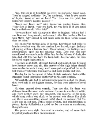 “Yes, but she is so beautiful, so sweet, so glorious,” began Alan.
Then he stopped suddenly. “Oh,” he continued, “what do you people
of Jupiter know of love or hate? Your lives are too quiet, too
humdrum to know aught of passion—”
“Teach me! Teach me!” cried Kulmervan leaning toward him.
“Your face is drawn—your eye hard. Yet you look as if you could
battle with the world. What is it?”
“Love and hate,” said Alan grimly. Then he laughed. “What a fool I
am. Desmond is my cousin; we love each other like brothers. He has
won Mavis—why should he not dance with the Ipso-Rorka? Mavis
does not mind.”
But Kulmervan turned away in silence. Knowledge had come to
him in a curious way. He saw passion, love, hatred, anger, jealousy
all raging within a human heart. Unconsciously the feelings were
photographed upon his too sensitive mind. Love that had only
smouldered was now born in all its fury for the Princess Chlorie, the
fair. And with love was born the twin, hate—hate for Alan, the man
he feared might supplant him.
It seemed as if death, although burned and purified, had brought
into Keemar unrest and sin. The prayers of the High Priest himself
were unable to wash it away, until scourged and purified the earth
folk themselves became less material and more godlike and true.
The day for the Sacrament of Schlerik-itata arrived at last and the
strangers found themselves on the way to Ak-Marn’s palace.
Although the Aks had no administrative powers, as had the Jkaks,
they were held in the highest esteem, for they were princes of royal
blood.
Ak-Marn greeted them warmly. They saw that his dress was
different from the usual male costume. He was in unrelieved white,
and wore neither jewel nor ornament. The material of his robe,
which hung with a long cloak to the ground, was almost like plush
and there was something almost bridal about the costume. Yet Ak-
Marn was an old man, with a beard of white, and grandchildren in
plenty. Surely Schlerik-itata could not be the same as matrimony,
thought Mavis.
The guests were eight thousand in number, and all wore their
brightest jewels and their finest raiment.
 