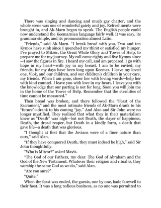 There was singing and dancing and much gay chatter, and the
whole scene was one of wonderful gaiety and joy. Refreshments were
brought in, and Ak-Marn began to speak. The English people could
now understand the Keemarnian language fairly well. It was easy, its
grammar simple, and its pronunciation almost Latin.
“Friends,” said Ak-Marn. “I break bread with you. Two and ten
Kymos have sunk since I quenched my thirst or satisfied my hunger.
I’ve prayed to Mitzor, the Great White Glory and Tower of Help, to
prepare me for my journey. My call came eighty and five Kymos since
—I saw the figures in fire. I heard my call, and am prepared. I go with
hope in my heart—with joy in my breast. I am to be envied, my
friends, for my days have been long upon Keemar. I leave my loved
one, Viok, and our children, and our children’s children in your care,
my friends. When I am gone, cheer her with loving words—help her
with kind counsel. I leave you with love in my heart. I leave you with
the knowledge that our parting is not for long. Soon you will join me
in the home of the Tower of Help. Remember that the eternities of
time cannot be measured.”
Then bread was broken, and there followed the “Feast of the
Sacrament,” and the most intimate friends of Ak-Marn drank to his
“future”—drank to his coming “joy.” And Alan and Sir John were no
longer mystified. They realized that what they in their materialism
knew as “Death” was nigh—but not Death, the slayer of happiness,
Death, the dread reaper, but Death in a kindly form, a death that
gave life—a death that was glorious.
“I thought at first that the Jovians were of a finer nature than
ours,” said Alan.
“If they have conquered Death, they must indeed be high,” said Sir
John thoughtfully.
“Who is Mitzor?” asked Mavis.
“The God of our Fathers, my dear. The God of Abraham and the
God of the New Testament. Whatever their religion and ritual is, they
worship the same God as we do,” said Alan.
“Are you sure?”
“Quite.”
When the feast was ended, the guests, one by one, bade farewell to
their host. It was a long tedious business, as no one was permitted to
 