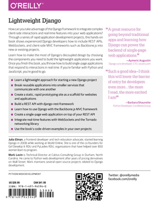 PYTHON/WEB DEVELOPMENT
Lightweight Django
ISBN: 978-1-491-94594-0
US $39.99 CAN $41.99
“A great resource for
going beyond traditional
apps and learning how
Django can power the
backend of single-page
web applications.”
—Aymeric Augustin
Django core developer, CTO, oscaro.com
“Such a good idea—I think
this will lower the barrier
of entry for developers
even more… the more
I read, the more excited
I am!” —Barbara Shaurette
Python Developer, Cox Media Group
Twitter: @oreillymedia
facebook.com/oreilly
Howcanyoutakeadvantageof theDjangoframework tointegratecomplex
client-side interactions and real-time features into your web applications?
Through a series of rapid application development projects, this hands-on
book shows experienced Django developers how to include REST APIs,
WebSockets, and client-side MVC frameworks such as Backbone.js into
new or existing projects.
Learn how to make the most of Django’s decoupled design by choosing
the components you need to build the lightweight applications you want.
Once you finish this book, you’ll know how to build single-page applications
that respond to interactions in real time. If you’re familiar with Python and
JavaScript, you’re good to go.
■
■ Learn a lightweight approach for starting a new Django project
■
■ Break reusable applications into smaller services that
communicate with one another
■
■ Create a static, rapid prototyping site as a scaffold for websites
and applications
■
■ Build a REST API with django-rest-framework
■
■ Learn how to use Django with the Backbone.js MVC framework
■
■ Create a single-page web application on top of your REST API
■
■ Integrate real-time features with WebSockets and the Tornado
networking library
■
■ Use the book’s code-driven examples in your own projects
Julia Elman, a frontend developer and tech education advocate, started learning
Django in 2008 while working at World Online. She is one of the co-founders for
Girl Develop It RDU and PyLadies RDU, organizations that have helped over 850
women learn to program.
Mark Lavin is Technical Director at Caktus Consulting Group in Durham, North
Carolina. He came to Python web development after years of pricing derivatives
on Wall Street. Mark maintains several open source projects related to Django
development.
Lightweight
Django
Elman
&
Lavin
Julia Elman & Mark Lavin
Lightweight
Django
USING REST, WEBSOCKETS & BACKBONE
 
