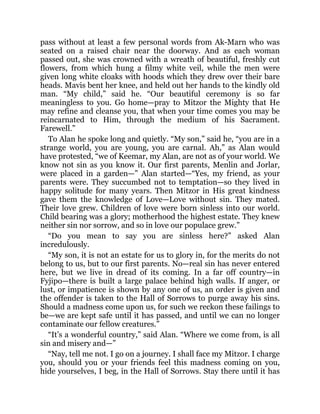 pass without at least a few personal words from Ak-Marn who was
seated on a raised chair near the doorway. And as each woman
passed out, she was crowned with a wreath of beautiful, freshly cut
flowers, from which hung a filmy white veil, while the men were
given long white cloaks with hoods which they drew over their bare
heads. Mavis bent her knee, and held out her hands to the kindly old
man. “My child,” said he. “Our beautiful ceremony is so far
meaningless to you. Go home—pray to Mitzor the Mighty that He
may refine and cleanse you, that when your time comes you may be
reincarnated to Him, through the medium of his Sacrament.
Farewell.”
To Alan he spoke long and quietly. “My son,” said he, “you are in a
strange world, you are young, you are carnal. Ah,” as Alan would
have protested, “we of Keemar, my Alan, are not as of your world. We
know not sin as you know it. Our first parents, Menlin and Jorlar,
were placed in a garden—” Alan started—“Yes, my friend, as your
parents were. They succumbed not to temptation—so they lived in
happy solitude for many years. Then Mitzor in His great kindness
gave them the knowledge of Love—Love without sin. They mated.
Their love grew. Children of love were born sinless into our world.
Child bearing was a glory; motherhood the highest estate. They knew
neither sin nor sorrow, and so in love our populace grew.”
“Do you mean to say you are sinless here?” asked Alan
incredulously.
“My son, it is not an estate for us to glory in, for the merits do not
belong to us, but to our first parents. No—real sin has never entered
here, but we live in dread of its coming. In a far off country—in
Fyjipo—there is built a large palace behind high walls. If anger, or
lust, or impatience is shown by any one of us, an order is given and
the offender is taken to the Hall of Sorrows to purge away his sins.
Should a madness come upon us, for such we reckon these failings to
be—we are kept safe until it has passed, and until we can no longer
contaminate our fellow creatures.”
“It’s a wonderful country,” said Alan. “Where we come from, is all
sin and misery and—”
“Nay, tell me not. I go on a journey. I shall face my Mitzor. I charge
you, should you or your friends feel this madness coming on you,
hide yourselves, I beg, in the Hall of Sorrows. Stay there until it has
 