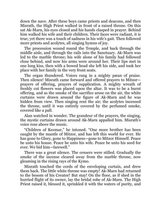 down the nave. After these boys came priests and deacons, and then
Misrath, the High Priest walked in front of a raised throne. On this
sat Ak-Marn, his eyes closed and his hands clasped in prayer. Behind
him walked his wife and their children. Their faces were radiant, it is
true; yet there was a touch of sadness in his wife’s gait. Then followed
more priests and acolytes, all singing hymns of joy.
The procession wound round the Temple, and back through the
middle aisle, and through the rails into the Sanctuary. Ak-Marn was
led to the marble throne; his wife alone of his family had followed
close behind, and now his arms were around her. Their lips met in
one long kiss, then with a bowed head she left his side, and took her
place with her family in the very front seats.
The organ thundered. Voices rang in a mighty pæan of praise.
Then silence! Misrath came forward and offered prayers to Mitzor—
prayers of offering, prayers of supplication. A mighty wreath of
freshly cut flowers was placed upon the altar. It was to be a burnt
offering, and as the smoke of the sacrifice arose on the air, the white
curtains were drawn around the figure of Ak-Marn and he was
hidden from view. Then singing rent the air; the acolytes incensed
the throne, until it was entirely covered by the perfumed smoke,
covered like a pall.
Alan watched in wonder. The grandeur of the prayers, the singing,
the mystic curtains drawn around Ak-Marn appalled him. Misrath’s
voice rose above the music.
“Children of Keemar,” he intoned. “One more brother has been
caught by the mantle of Mitzor, and has left this world for ever. He
has gone to Glory, gone to Happiness—gone to Mitzor Himself. Peace
be unto his house. Peace be unto his wife. Peace be unto his seed for
ever. We bid him—farewell.”
There was a great silence. The censers were stilled. Gradually the
smoke of the incense cleared away from the marble throne, now
gleaming in the rising rays of the Kymo.
Misrath touched the cords of the enveloping curtain, and drew
them back. The little white throne was empty! Ak-Marn had returned
to the bosom of his Creator! But stay! On the floor, as if shed in the
hurried flight of its owner, lay the bridal robe of Ak-Marn. The High
Priest raised it, blessed it, sprinkled it with the waters of purity, and
 