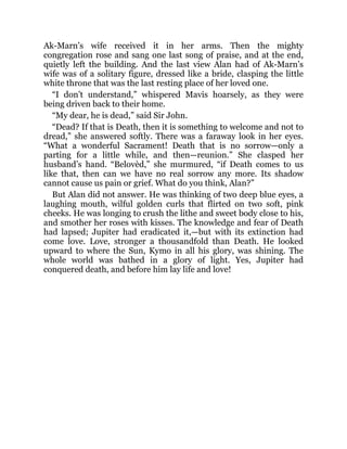 Ak-Marn’s wife received it in her arms. Then the mighty
congregation rose and sang one last song of praise, and at the end,
quietly left the building. And the last view Alan had of Ak-Marn’s
wife was of a solitary figure, dressed like a bride, clasping the little
white throne that was the last resting place of her loved one.
“I don’t understand,” whispered Mavis hoarsely, as they were
being driven back to their home.
“My dear, he is dead,” said Sir John.
“Dead? If that is Death, then it is something to welcome and not to
dread,” she answered softly. There was a faraway look in her eyes.
“What a wonderful Sacrament! Death that is no sorrow—only a
parting for a little while, and then—reunion.” She clasped her
husband’s hand. “Belovèd,” she murmured, “if Death comes to us
like that, then can we have no real sorrow any more. Its shadow
cannot cause us pain or grief. What do you think, Alan?”
But Alan did not answer. He was thinking of two deep blue eyes, a
laughing mouth, wilful golden curls that flirted on two soft, pink
cheeks. He was longing to crush the lithe and sweet body close to his,
and smother her roses with kisses. The knowledge and fear of Death
had lapsed; Jupiter had eradicated it,—but with its extinction had
come love. Love, stronger a thousandfold than Death. He looked
upward to where the Sun, Kymo in all his glory, was shining. The
whole world was bathed in a glory of light. Yes, Jupiter had
conquered death, and before him lay life and love!
 