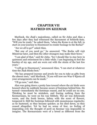 CHAPTER VII
HATRED ON KEEMAR
Marlinok, the Jkak’s majordomo, called on Sir John and Alan a
few days after they had witnessed the Sacrament of Schlerik-itata.
“Will you be ready,” he asked them, “when the Kymo is at the full, to
start on your journey to Hoormoori to render homage to the Rorka?”
“Are we all to go?” asked Alan.
“But one of you need go,” he answered. “The Rorka will visit
Minniviar later, and then the other strangers may make their bows.”
“I am glad of that,” said Sir John, “for I should like to stay here in
quietness and retirement for a little while. I am beginning to feel the
burden of my age, and am worn out with the strain of the last few
years.”
“I will go to Hoormoori,” announced Alan, “I can start at whatever
time the Jkak thinks best.”
“He has prepared incense and jewels for you to take as gifts from
the absent ones,” said Marlinok, “if you will now see Waz-Y-Kjesta all
your arrangements can be made.”
“I’ll go now,” said Alan.
Alan was going down a pretty lane toward where the air birds were
housed when he suddenly became aware of footsteps behind him. He
turned—immediately the footsteps ceased, and he could see no one.
Thinking he must be mistaken, and fearing nothing from the
Keemarnians, he went on his way blithely. The air was deliciously
warm, and the fresh breeze, balmy with the scent of flowers,
tempered it. Still the footsteps followed with monotonous regularity;
as he hastened, so they became quicker; as his died down, so they
ceased altogether. Yet he had no sense of fear, no feeling of
impending evil; the thought of peril on Keemar was impossible to
imagine. The Keemarnians were of a breed as different from the
 