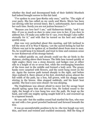 whether the dead and decomposed body of their faithful Murdoch
had indeed brought sorrow to this fair land.
“I’ve spoken to your Ipso-Rorka only once,” said he. “The night of
your party. She has called on my uncle and Mavis. Mavis has been
out driving with her several times. But I, unfortunately, have missed
her each time. Surely you are not jealous because I—”
“Because you love her? I am,” said Kulmervan thickly, “and I say
this—if you so much as dare to raise your eyes to her, if you dare to
address her, I’ll make you suffer for it—aye, even though I also suffer
eternally for it,” and with that he turned on his heel and walked
quickly away.
Alan was very perturbed about this meeting, and felt inclined to
tell the story of it to Waz-Y-Kjesta,—yet the sacred feeling he had for
Chlorie was not to be spoken of, or bandied about from man to man.
No, he would keep it to himself, and trust to time and common sense
to cure Kulmervan of his strange hatred.
He walked quickly on, and already could see the air birds in the
distance, circling above their houses. The little lane turned quickly at
right angles—there was a steep descent, and hedges rose at either
side to a height of six or seven feet, while the overhanging branches
of the trees met in the middle and formed a leafy arch. The grassy
banks were carpeted with flowers, and the scent hung sweet on the
air. Again the narrow path turned sharply to the right, and before
Alan realized it, there almost at his feet, stretched across almost the
full width of the path, lay a lion, full grown, with his shaggy mane
stirring in the breeze. Alan stopped suddenly, and his heart beat
quickly. The lion’s eyes were closed—he was sleeping.
The Englishman was almost afraid to move lest the savage beast
should spring upon him and devour him. He looked round to the
right, the bough of a tree hung low over the path. He leapt up the
bank, and with one mighty spring caught hold of it, and swarmed up
to a topmost branch.
He was safe—but the sudden sound had startled the lion, who rose
up and with a low growl prowled backward and forward beneath the
tree.
It was an uncomfortable position to be in—the tree bough was very
thin, and bent and twisted and crackled ominously. Still the King of
 