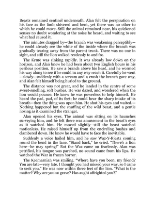 Beasts remained sentinel underneath. Alan felt the perspiration on
his face as the limb shivered and bent, yet there was no other to
which he could move. Still the animal remained near, his quickened
senses no doubt wondering at the noise he heard, and waiting to see
what had caused it.
The minutes dragged by—the branch was weakening perceptibly—
he could already see the white of the inside where the branch was
gradually tearing away from the parent trunk. There was no one in
sight, and still the lion walked restlessly to and fro.
The Kymo was sinking rapidly. It was already low down on the
horizon, and Alan knew he had been about two English hours in his
perilous position. He saw a branch above his head, and he wormed
his way along to see if he could in any way reach it. Carefully he went
—slowly—suddenly with a scream and a crash the branch gave way,
and Alan felt himself being hurled to the ground.
The distance was not great, and he landed in the centre of some
sweet-smelling, soft bushes. He was dazed, and wondered when the
lion would pounce. He knew he was powerless to help himself. He
heard the pad, pad, of its feet; he could hear the sharp intake of its
breath—then the thing was upon him. He shut his eyes and waited.—
Nothing happened but the snuffing of the wild beast, and a gentle
nosing as it examined the stranger.
Alan opened his eyes. The animal was sitting on its haunches
surveying him, and he felt there was amusement in the beast’s eyes
as it watched him. He moved slightly—still the beast watched
motionless. He raised himself up from the encircling bushes and
clambered down. He knew he would have to face the inevitable.
Suddenly a voice hailed him, and he saw Waz-Y-Kjesta coming
round the bend in the lane. “Stand back,” he cried. “There’s a lion
here—he may spring!” But the Waz came on fearlessly. Alan was
petrified, his tongue was parched, no sound came from his lips. He
watched the Waz in frozen horror.
The Keemarnian was smiling. “Where have you been, my friend?
You are late—very late. I thought you had missed your way, so I came
to seek you.” He was now within three feet of the lion. “What is the
matter? Why are you so grave? Has aught affrighted you?”
 