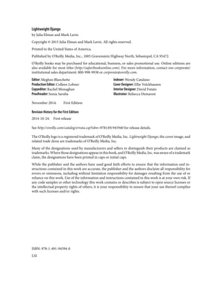 Lightweight Django
by Julia Elman and Mark Lavin
Copyright © 2015 Julia Elman and Mark Lavin. All rights reserved.
Printed in the United States of America.
Published by O’Reilly Media, Inc., 1005 Gravenstein Highway North, Sebastopol, CA 95472.
O’Reilly books may be purchased for educational, business, or sales promotional use. Online editions are
also available for most titles (http://safaribooksonline.com). For more information, contact our corporate/
institutional sales department: 800-998-9938 or corporate@oreilly.com.
Editor: Meghan Blanchette
Production Editor: Colleen Lobner
Copyeditor: Rachel Monaghan
Proofreader: Sonia Saruba
Indexer: Wendy Catalano
Cover Designer: Ellie Volckhausen
Interior Designer: David Futato
Illustrator: Rebecca Demarest
November 2014: First Edition
Revision History for the First Edition:
2014-10-24: First release
See http://oreilly.com/catalog/errata.csp?isbn=9781491945940 for release details.
The O’Reilly logo is a registered trademark of O’Reilly Media, Inc. Lightweight Django, the cover image, and
related trade dress are trademarks of O’Reilly Media, Inc.
Many of the designations used by manufacturers and sellers to distinguish their products are claimed as
trademarks.Wherethosedesignationsappearinthisbook,andO’ReillyMedia,Inc.wasawareofatrademark
claim, the designations have been printed in caps or initial caps.
While the publisher and the authors have used good faith efforts to ensure that the information and in‐
structions contained in this work are accurate, the publisher and the authors disclaim all responsibility for
errors or omissions, including without limitation responsibility for damages resulting from the use of or
reliance on this work. Use of the information and instructions contained in this work is at your own risk. If
any code samples or other technology this work contains or describes is subject to open source licenses or
the intellectual property rights of others, it is your responsibility to ensure that your use thereof complies
with such licenses and/or rights.
ISBN: 978-1-491-94594-0
LSI
 