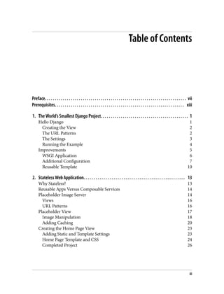 Table of Contents
Preface. . . . . . . . . . . . . . . . . . . . . . . . . . . . . . . . . . . . . . . . . . . . . . . . . . . . . . . . . . . . . . . . . . . . . . . vii
Prerequisites. . . . . . . . . . . . . . . . . . . . . . . . . . . . . . . . . . . . . . . . . . . . . . . . . . . . . . . . . . . . . . . . . xiii
1. The World’s Smallest Django Project. . . . . . . . . . . . . . . . . . . . . . . . . . . . . . . . . . . . . . . . . . . . 1
Hello Django 1
Creating the View 2
The URL Patterns 2
The Settings 3
Running the Example 4
Improvements 5
WSGI Application 6
Additional Configuration 7
Reusable Template 10
2. Stateless Web Application. . . . . . . . . . . . . . . . . . . . . . . . . . . . . . . . . . . . . . . . . . . . . . . . . . . 13
Why Stateless? 13
Reusable Apps Versus Composable Services 14
Placeholder Image Server 14
Views 16
URL Patterns 16
Placeholder View 17
Image Manipulation 18
Adding Caching 20
Creating the Home Page View 23
Adding Static and Template Settings 23
Home Page Template and CSS 24
Completed Project 26
iii
 