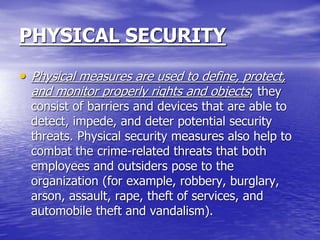 PHYSICAL SECURITY
• Physical measures are used to define, protect,
and monitor properly rights and objects; they
consist of barriers and devices that are able to
detect, impede, and deter potential security
threats. Physical security measures also help to
combat the crime-related threats that both
employees and outsiders pose to the
organization (for example, robbery, burglary,
arson, assault, rape, theft of services, and
automobile theft and vandalism).
 