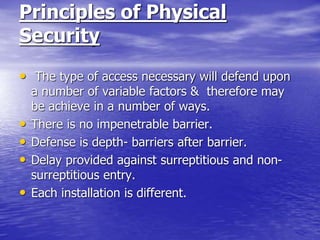 Principles of Physical
Security
• The type of access necessary will defend upon
a number of variable factors & therefore may
be achieve in a number of ways.
• There is no impenetrable barrier.
• Defense is depth- barriers after barrier.
• Delay provided against surreptitious and non-
surreptitious entry.
• Each installation is different.
 