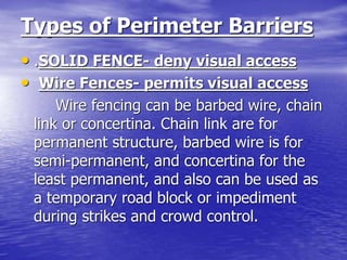 Types of Perimeter Barriers
• .SOLID FENCE- deny visual access
• Wire Fences- permits visual access
Wire fencing can be barbed wire, chain
link or concertina. Chain link are for
permanent structure, barbed wire is for
semi-permanent, and concertina for the
least permanent, and also can be used as
a temporary road block or impediment
during strikes and crowd control.
 