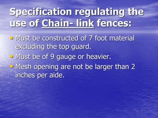 Specification regulating the
use of Chain- link fences:
• Must be constructed of 7 foot material
excluding the top guard.
• Must be of 9 gauge or heavier.
• Mesh opening are not be larger than 2
inches per aide.
 