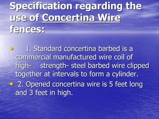 Specification regarding the
use of Concertina Wire
fences:
• 1. Standard concertina barbed is a
commercial manufactured wire coil of
high- strength- steel barbed wire clipped
together at intervals to form a cylinder.
• 2. Opened concertina wire is 5 feet long
and 3 feet in high.
 