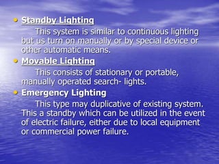 • Standby Lighting
This system is similar to continuous lighting
but us turn on manually or by special device or
other automatic means.
• Movable Lighting
This consists of stationary or portable,
manually operated search- lights.
• Emergency Lighting
This type may duplicative of existing system.
This a standby which can be utilized in the event
of electric failure, either due to local equipment
or commercial power failure.
 