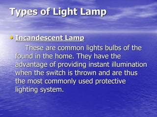 Types of Light Lamp
• Incandescent Lamp
These are common lights bulbs of the
found in the home. They have the
advantage of providing instant illumination
when the switch is thrown and are thus
the most commonly used protective
lighting system.
 
