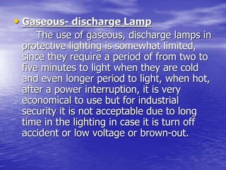 • Gaseous- discharge Lamp
The use of gaseous, discharge lamps in
protective lighting is somewhat limited,
since they require a period of from two to
five minutes to light when they are cold
and even longer period to light, when hot,
after a power interruption, it is very
economical to use but for industrial
security it is not acceptable due to long
time in the lighting in case it is turn off
accident or low voltage or brown-out.
 