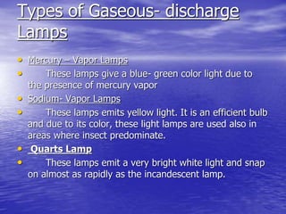 Types of Gaseous- discharge
Lamps
• Mercury – Vapor Lamps
• These lamps give a blue- green color light due to
the presence of mercury vapor
• Sodium- Vapor Lamps
• These lamps emits yellow light. It is an efficient bulb
and due to its color, these light lamps are used also in
areas where insect predominate.
• Quarts Lamp
• These lamps emit a very bright white light and snap
on almost as rapidly as the incandescent lamp.
 