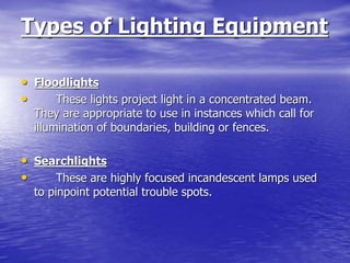 Types of Lighting Equipment
• Floodlights
• These lights project light in a concentrated beam.
They are appropriate to use in instances which call for
illumination of boundaries, building or fences.
• Searchlights
• These are highly focused incandescent lamps used
to pinpoint potential trouble spots.
 