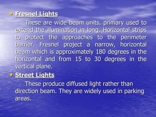 • Fresnel Lights
These are wide beam units, primary used to
extend the illumination in long, Horizontal strips
to protect the approaches to the perimeter
barrier. Fresnel project a narrow, horizontal
beam which is approximately 180 degrees in the
horizontal and from 15 to 30 degrees in the
vertical plane.
• Street Lights
These produce diffused light rather than
direction beam. They are widely used in parking
areas.
 