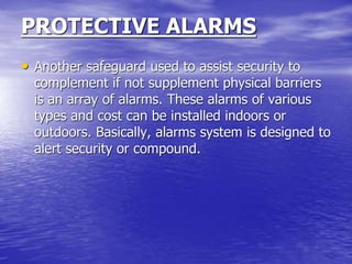 PROTECTIVE ALARMS
• Another safeguard used to assist security to
complement if not supplement physical barriers
is an array of alarms. These alarms of various
types and cost can be installed indoors or
outdoors. Basically, alarms system is designed to
alert security or compound.
 